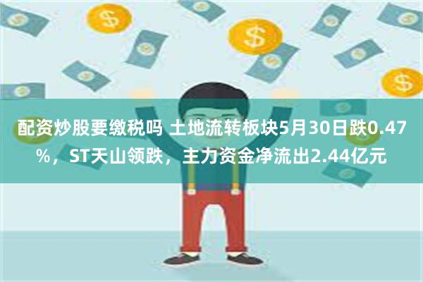 配资炒股要缴税吗 土地流转板块5月30日跌0.47%，ST天山领跌，主力资金净流出2.44亿元