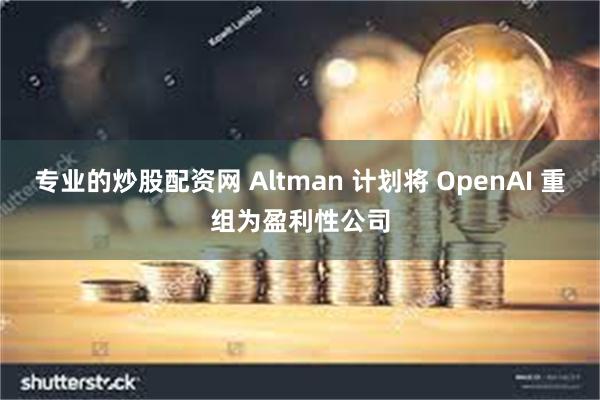 专业的炒股配资网 Altman 计划将 OpenAI 重组为盈利性公司