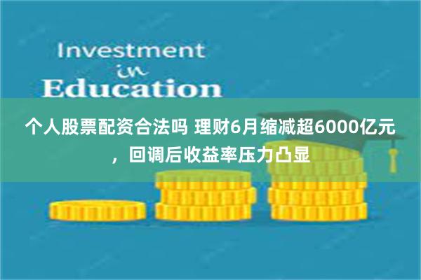 个人股票配资合法吗 理财6月缩减超6000亿元，回调后收益率压力凸显