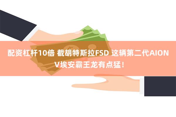 配资杠杆10倍 截胡特斯拉FSD 这辆第二代AION V埃安霸王龙有点猛！