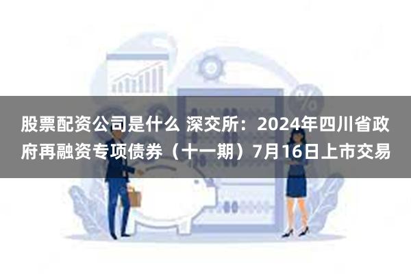 股票配资公司是什么 深交所：2024年四川省政府再融资专项债券（十一期）7月16日上市交易