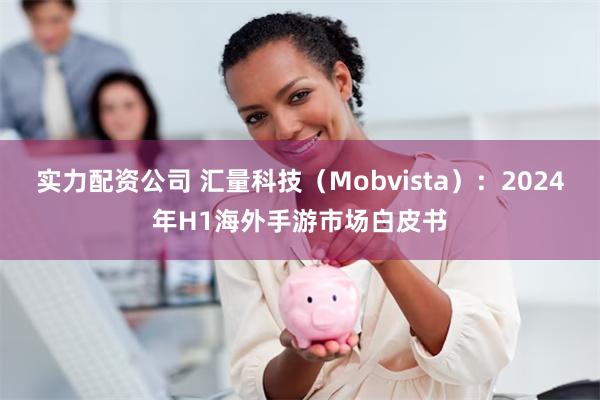 实力配资公司 汇量科技（Mobvista）：2024年H1海外手游市场白皮书