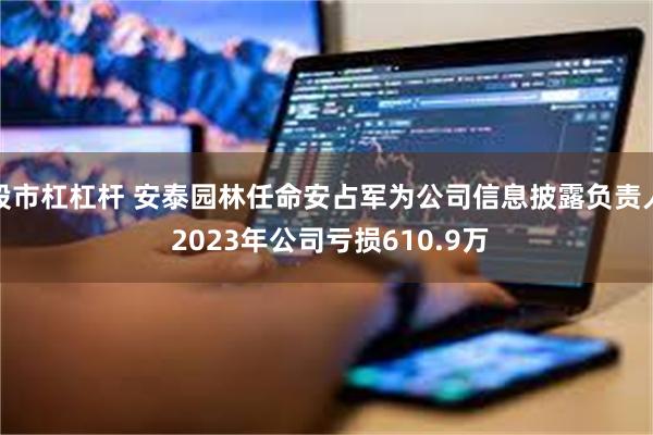 股市杠杠杆 安泰园林任命安占军为公司信息披露负责人 2023年公司亏损610.9万