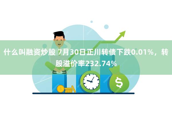 什么叫融资炒股 7月30日正川转债下跌0.01%，转股溢价率232.74%