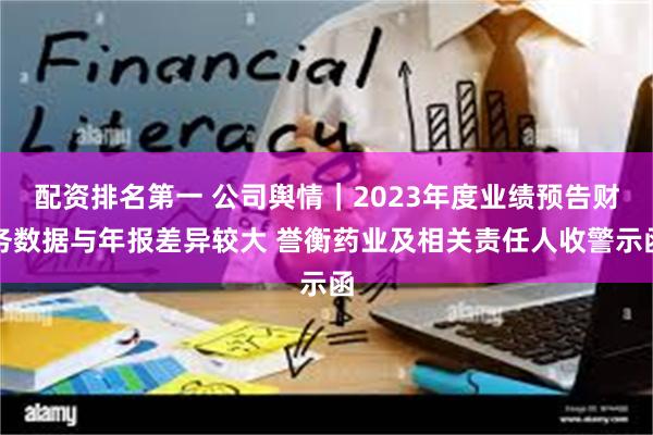 配资排名第一 公司舆情｜2023年度业绩预告财务数据与年报差异较大 誉衡药业及相关责任人收警示函