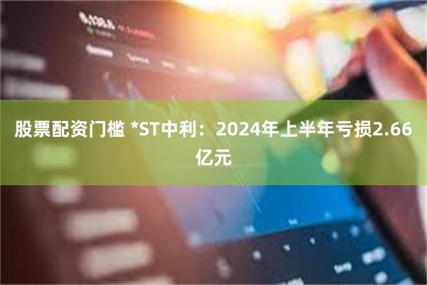 股票配资门槛 *ST中利：2024年上半年亏损2.66亿元