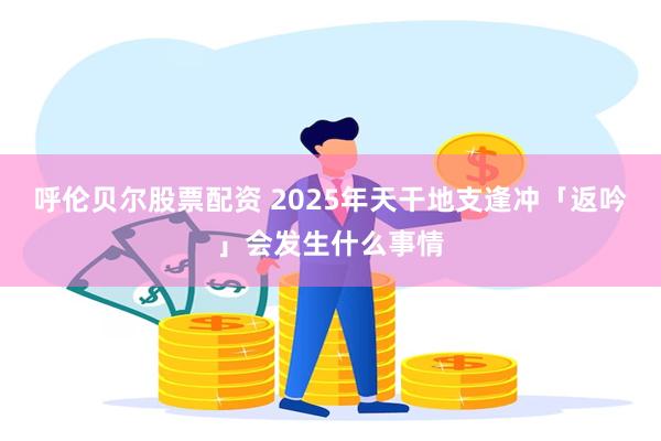 呼伦贝尔股票配资 2025年天干地支逢冲「返吟」会发生什么事情