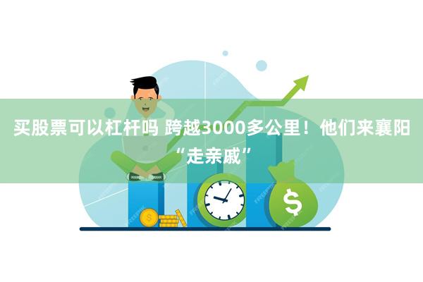 买股票可以杠杆吗 跨越3000多公里！他们来襄阳“走亲戚”