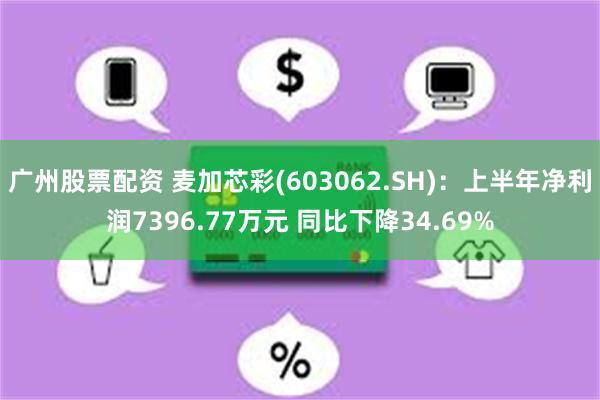 广州股票配资 麦加芯彩(603062.SH)：上半年净利润7396.77万元 同比下降34.69%