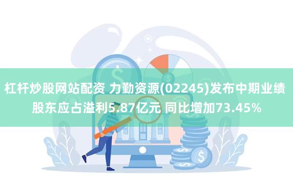 杠杆炒股网站配资 力勤资源(02245)发布中期业绩 股东应占溢利5.87亿元 同比增加73.45%