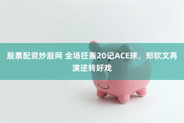 股票配资炒股网 全场狂轰20记ACE球，郑钦文再演逆转好戏