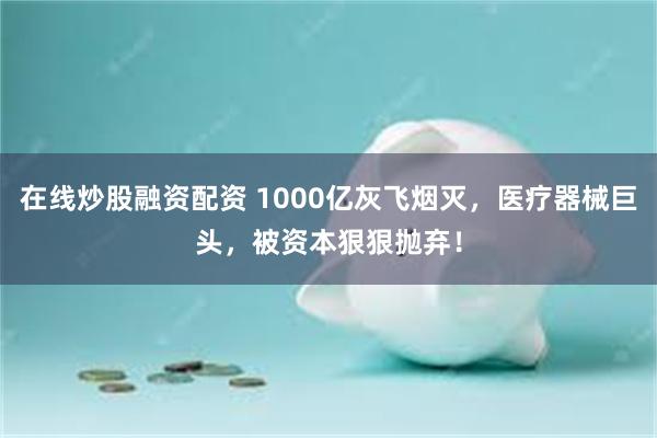 在线炒股融资配资 1000亿灰飞烟灭，医疗器械巨头，被资本狠狠抛弃！