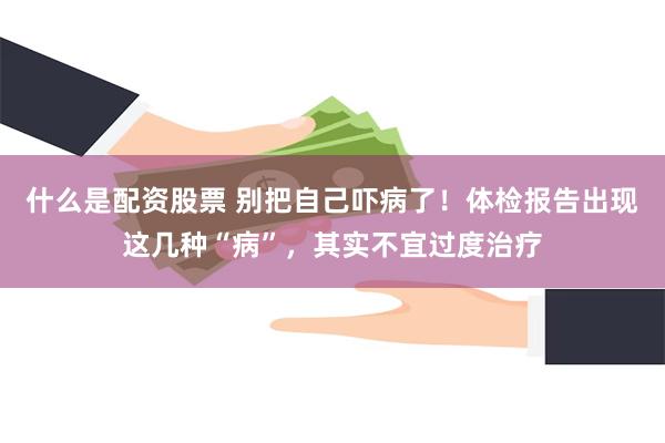 什么是配资股票 别把自己吓病了！体检报告出现这几种“病”，其实不宜过度治疗