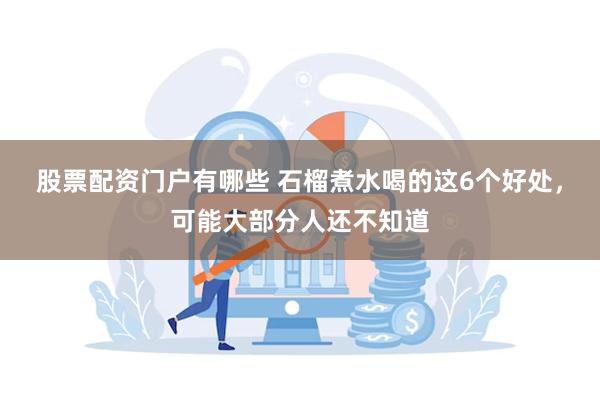 股票配资门户有哪些 石榴煮水喝的这6个好处，可能大部分人还不知道