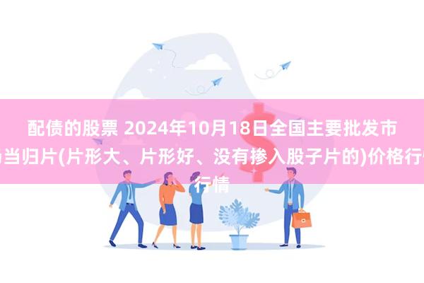 配债的股票 2024年10月18日全国主要批发市场当归片(片形大、片形好、没有掺入股子片的)价格行情