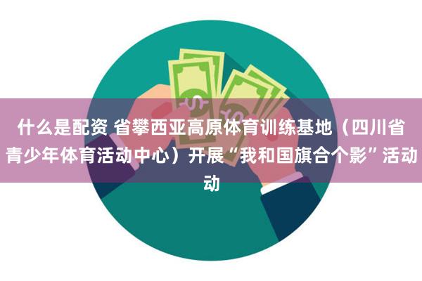 什么是配资 省攀西亚高原体育训练基地（四川省青少年体育活动中心）开展“我和国旗合个影”活动