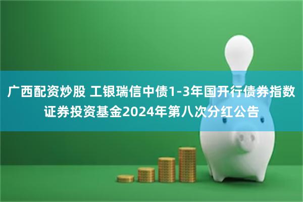 广西配资炒股 工银瑞信中债1-3年国开行债券指数证券投资基金2024年第八次分红公告