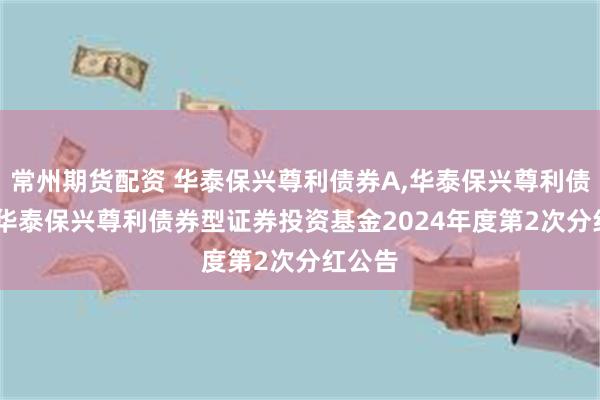 常州期货配资 华泰保兴尊利债券A,华泰保兴尊利债券C: 华泰保兴尊利债券型证券投资基金2024年度第2次分红公告