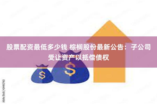 股票配资最低多少钱 棕榈股份最新公告：子公司受让资产以抵偿债权