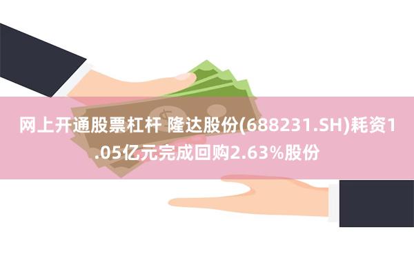 网上开通股票杠杆 隆达股份(688231.SH)耗资1.05亿元完成回购2.63%股份