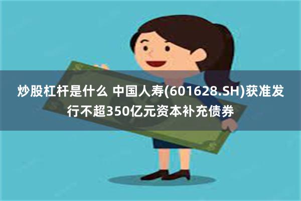 炒股杠杆是什么 中国人寿(601628.SH)获准发行不超350亿元资本补充债券