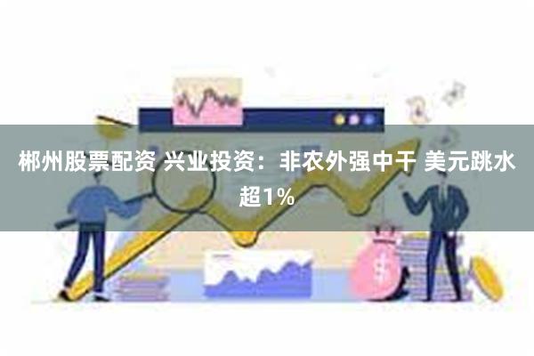 郴州股票配资 兴业投资：非农外强中干 美元跳水超1%