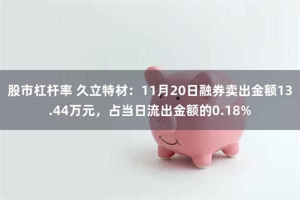 股市杠杆率 久立特材：11月20日融券卖出金额13.44万元，占当日流出金额的0.18%