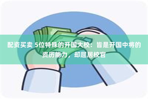 配资买卖 5位特殊的开国大校：皆是开国中将的资历能力，却屈居校官