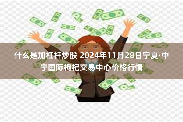 什么是加杠杆炒股 2024年11月28日宁夏·中宁国际枸杞交易中心价格行情