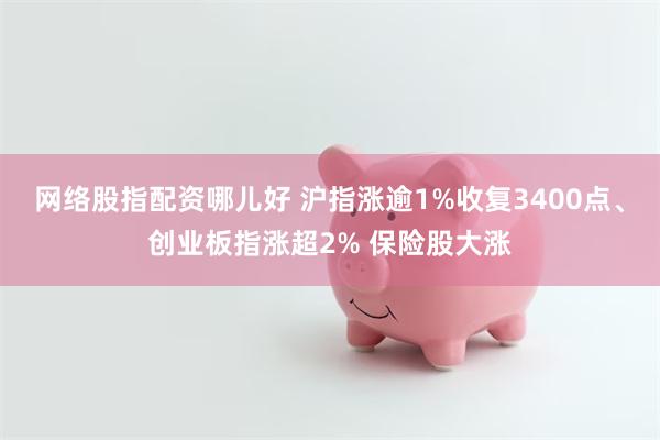 网络股指配资哪儿好 沪指涨逾1%收复3400点、创业板指涨超2% 保险股大涨