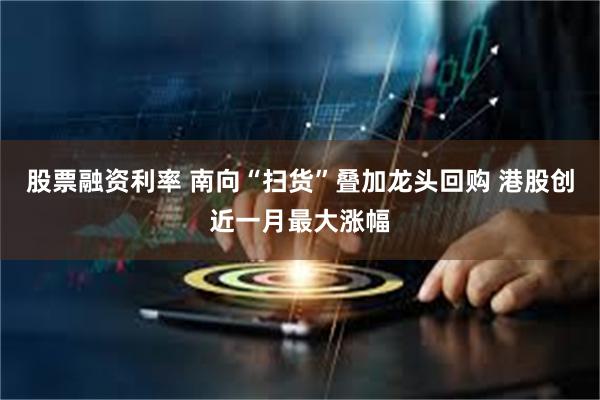 股票融资利率 南向“扫货”叠加龙头回购 港股创近一月最大涨幅