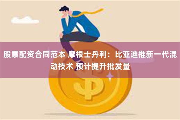 股票配资合同范本 摩根士丹利：比亚迪推新一代混动技术 预计提升批发量