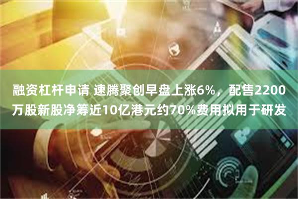 融资杠杆申请 速腾聚创早盘上涨6%，配售2200万股新股净筹近10亿港元约70%费用拟用于研发