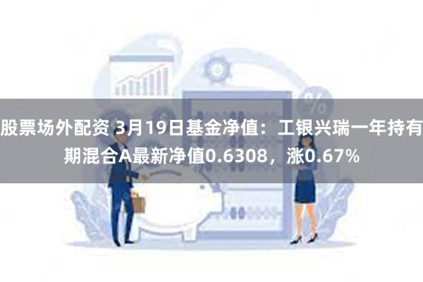 股票场外配资 3月19日基金净值：工银兴瑞一年持有期混合A最新净值0.6308，涨0.67%