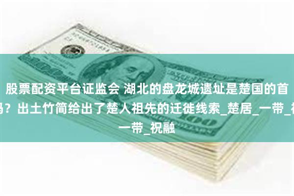 股票配资平台证监会 湖北的盘龙城遗址是楚国的首都吗？出土竹简给出了楚人祖先的迁徙线索_楚居_一带_祝融