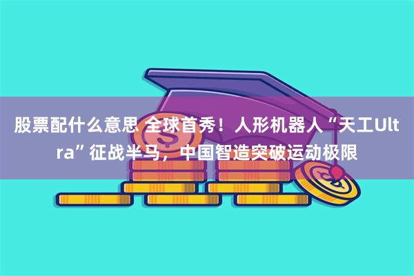 股票配什么意思 全球首秀！人形机器人“天工Ultra”征战半马，中国智造突破运动极限