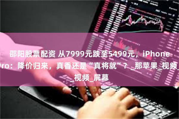 邵阳股票配资 从7999元跌至5499元，iPhone 16 Pro：降价归来，真香还是“真将就”？_那苹果_视频_屏幕